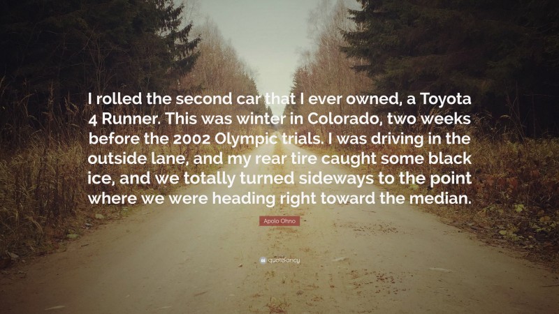 Apolo Ohno Quote: “I rolled the second car that I ever owned, a Toyota 4 Runner. This was winter in Colorado, two weeks before the 2002 Olympic trials. I was driving in the outside lane, and my rear tire caught some black ice, and we totally turned sideways to the point where we were heading right toward the median.”