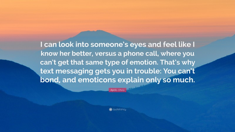 Apolo Ohno Quote: “I can look into someone’s eyes and feel like I know her better, versus a phone call, where you can’t get that same type of emotion. That’s why text messaging gets you in trouble: You can’t bond, and emoticons explain only so much.”