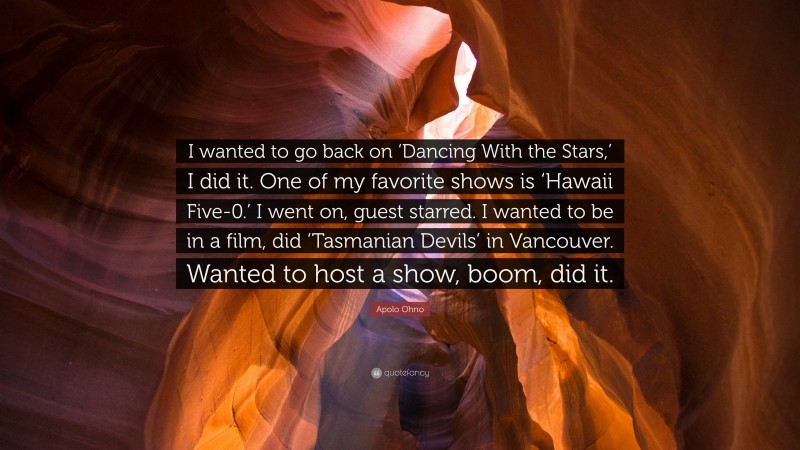 Apolo Ohno Quote: “I wanted to go back on ‘Dancing With the Stars,’ I did it. One of my favorite shows is ‘Hawaii Five-0.’ I went on, guest starred. I wanted to be in a film, did ‘Tasmanian Devils’ in Vancouver. Wanted to host a show, boom, did it.”
