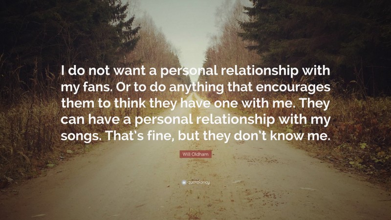 Will Oldham Quote: “I do not want a personal relationship with my fans. Or to do anything that encourages them to think they have one with me. They can have a personal relationship with my songs. That’s fine, but they don’t know me.”