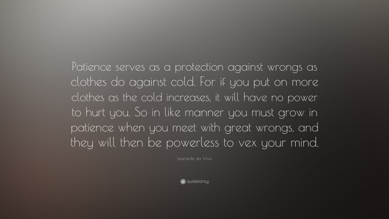 Leonardo da Vinci Quote: “Patience serves as a protection against wrongs as clothes do against cold. For if you put on more clothes as the cold increases, it will have no power to hurt you. So in like manner you must grow in patience when you meet with great wrongs, and they will then be powerless to vex your mind.”