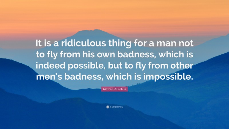 Marcus Aurelius Quote: “It is a ridiculous thing for a man not to fly from his own badness, which is indeed possible, but to fly from other men’s badness, which is impossible.”