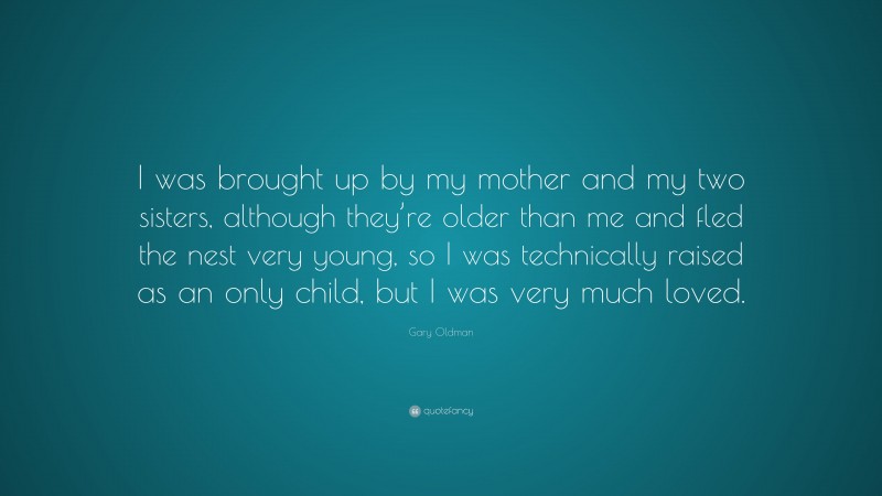 Gary Oldman Quote: “I was brought up by my mother and my two sisters, although they’re older than me and fled the nest very young, so I was technically raised as an only child, but I was very much loved.”