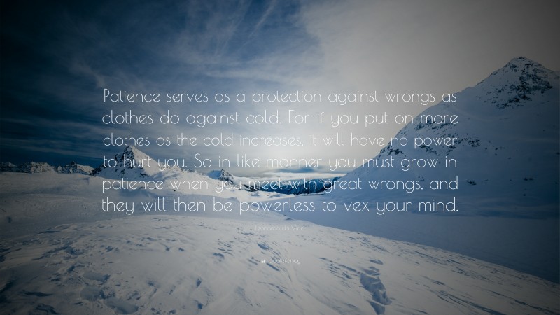 Leonardo da Vinci Quote: “Patience serves as a protection against wrongs as clothes do against cold. For if you put on more clothes as the cold increases, it will have no power to hurt you. So in like manner you must grow in patience when you meet with great wrongs, and they will then be powerless to vex your mind.”