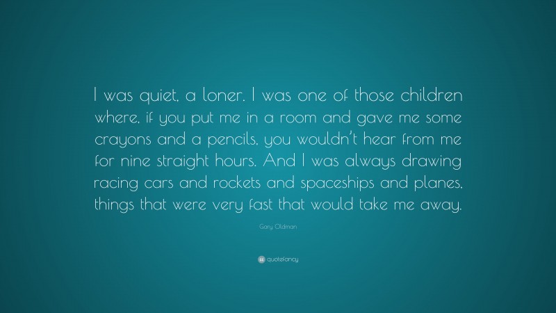 Gary Oldman Quote: “I was quiet, a loner. I was one of those children where, if you put me in a room and gave me some crayons and a pencils, you wouldn’t hear from me for nine straight hours. And I was always drawing racing cars and rockets and spaceships and planes, things that were very fast that would take me away.”