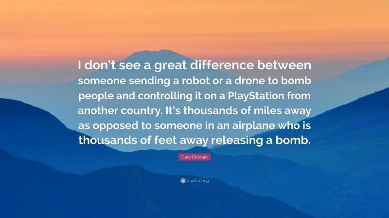 Gary Oldman Quote: “I don’t see a great difference between someone sending a robot or a drone to bomb people and controlling it on a PlayStation from another country. It’s thousands of miles away as opposed to someone in an airplane who is thousands of feet away releasing a bomb.”