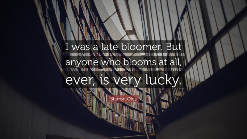 Sharon Olds Quote: “I was a late bloomer. But anyone who blooms at all, ever, is very lucky.”