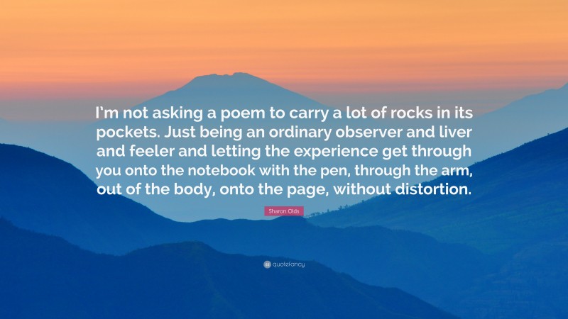 Sharon Olds Quote: “I’m not asking a poem to carry a lot of rocks in its pockets. Just being an ordinary observer and liver and feeler and letting the experience get through you onto the notebook with the pen, through the arm, out of the body, onto the page, without distortion.”