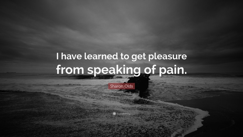 Sharon Olds Quote: “I have learned to get pleasure from speaking of pain.”
