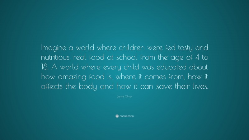 Jamie Oliver Quote: “Imagine a world where children were fed tasty and nutritious, real food at school from the age of 4 to 18. A world where every child was educated about how amazing food is, where it comes from, how it affects the body and how it can save their lives.”
