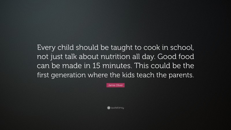 Jamie Oliver Quote: “Every child should be taught to cook in school, not just talk about nutrition all day. Good food can be made in 15 minutes. This could be the first generation where the kids teach the parents.”