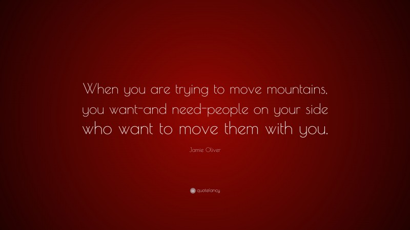 Jamie Oliver Quote: “When you are trying to move mountains, you want-and need-people on your side who want to move them with you.”