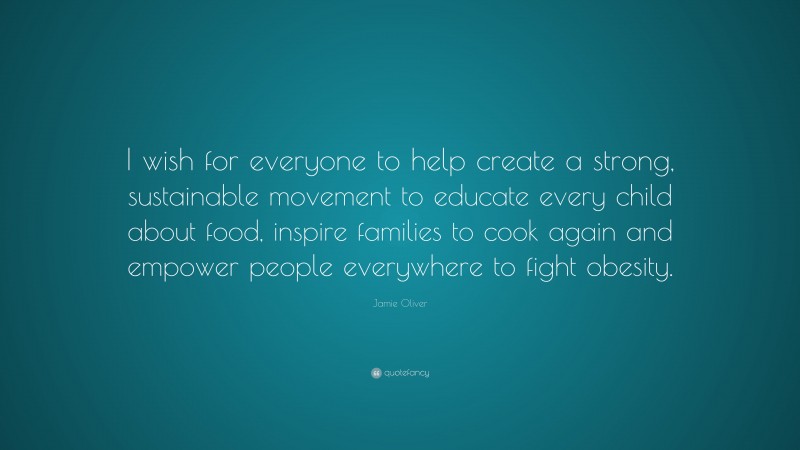 Jamie Oliver Quote: “I wish for everyone to help create a strong, sustainable movement to educate every child about food, inspire families to cook again and empower people everywhere to fight obesity.”