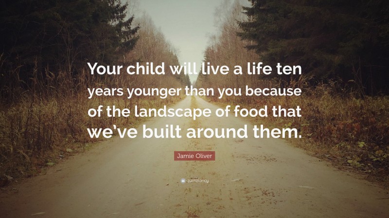 Jamie Oliver Quote: “Your child will live a life ten years younger than you because of the landscape of food that we’ve built around them.”