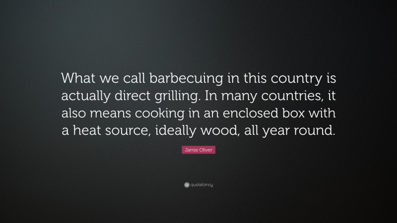 Jamie Oliver Quote: “What we call barbecuing in this country is actually direct grilling. In many countries, it also means cooking in an enclosed box with a heat source, ideally wood, all year round.”