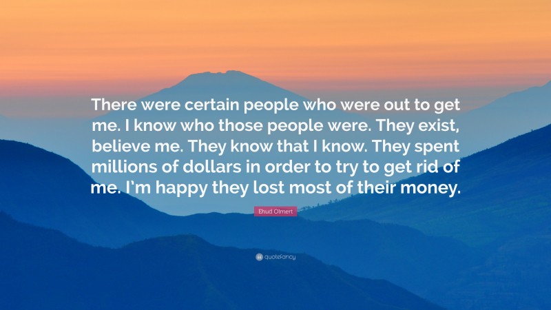 Ehud Olmert Quote: “There were certain people who were out to get me. I know who those people were. They exist, believe me. They know that I know. They spent millions of dollars in order to try to get rid of me. I’m happy they lost most of their money.”