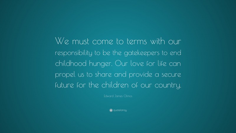 Edward James Olmos Quote: “We must come to terms with our responsibility to be the gatekeepers to end childhood hunger. Our love for life can propel us to share and provide a secure future for the children of our country.”