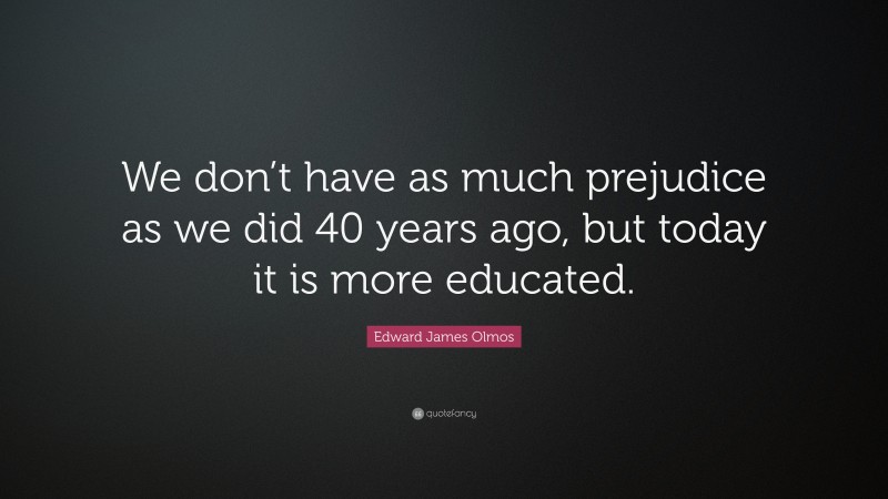Edward James Olmos Quote: “We don’t have as much prejudice as we did 40 years ago, but today it is more educated.”