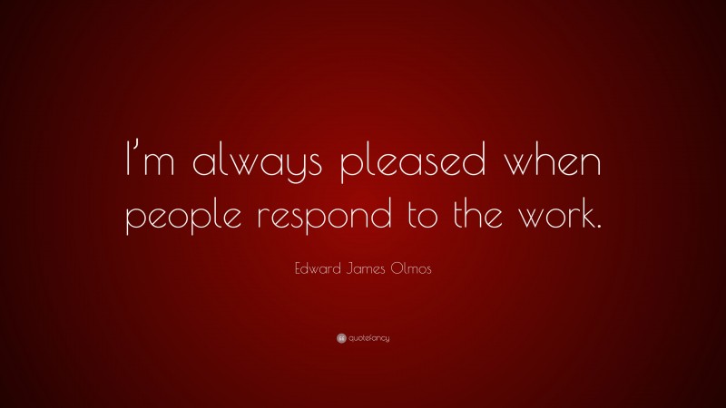 Edward James Olmos Quote: “I’m always pleased when people respond to the work.”