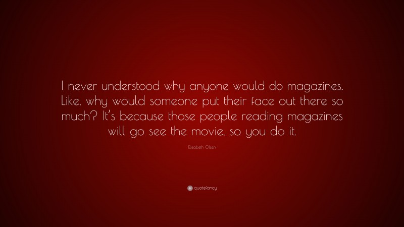 Elizabeth Olsen Quote: “I never understood why anyone would do magazines. Like, why would someone put their face out there so much? It’s because those people reading magazines will go see the movie, so you do it.”