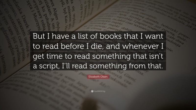 Elizabeth Olsen Quote: “But I have a list of books that I want to read before I die, and whenever I get time to read something that isn’t a script, I’ll read something from that.”