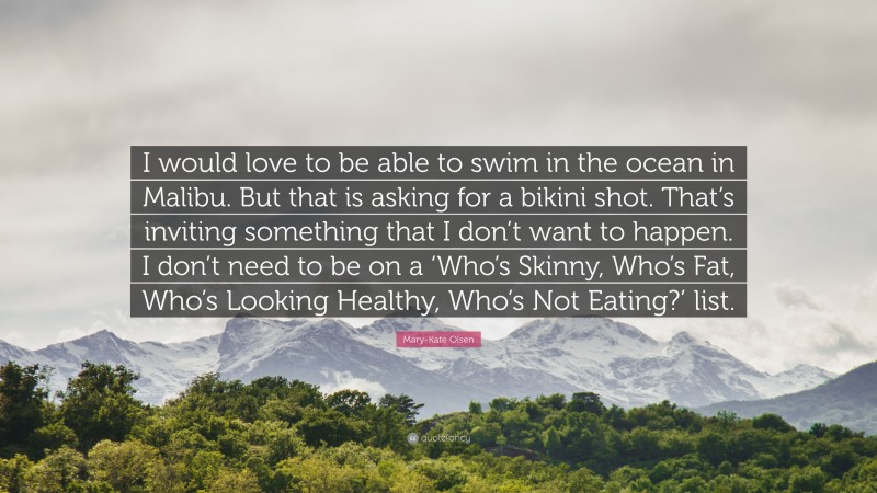 Mary-Kate Olsen Quote: “I would love to be able to swim in the ocean in Malibu. But that is asking for a bikini shot. That’s inviting something that I don’t want to happen. I don’t need to be on a ‘Who’s Skinny, Who’s Fat, Who’s Looking Healthy, Who’s Not Eating?’ list.”