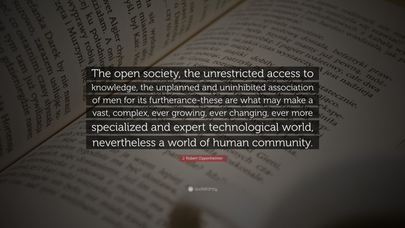 J. Robert Oppenheimer Quote: “The open society, the unrestricted access to knowledge, the unplanned and uninhibited association of men for its furtherance-these are what may make a vast, complex, ever growing, ever changing, ever more specialized and expert technological world, nevertheless a world of human community.”