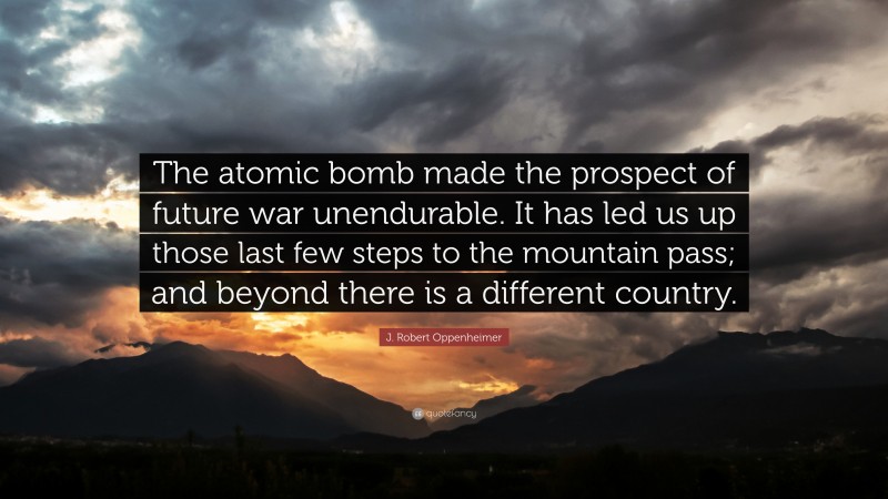 J. Robert Oppenheimer Quote: “The atomic bomb made the prospect of future war unendurable. It has led us up those last few steps to the mountain pass; and beyond there is a different country.”