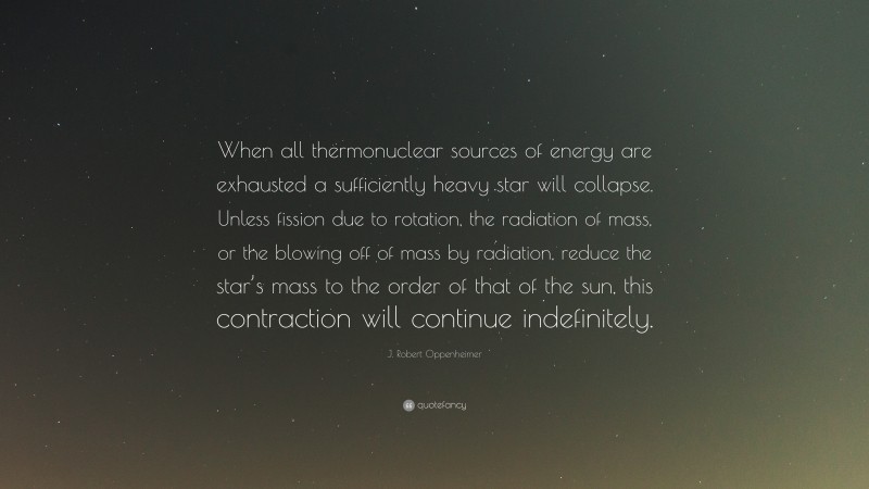 J. Robert Oppenheimer Quote: “When all thermonuclear sources of energy are exhausted a sufficiently heavy star will collapse. Unless fission due to rotation, the radiation of mass, or the blowing off of mass by radiation, reduce the star’s mass to the order of that of the sun, this contraction will continue indefinitely.”