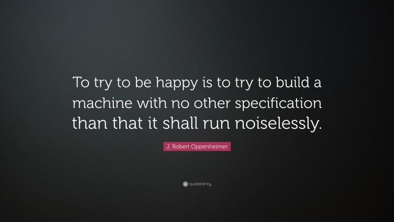 J. Robert Oppenheimer Quote: “To try to be happy is to try to build a machine with no other specification than that it shall run noiselessly.”