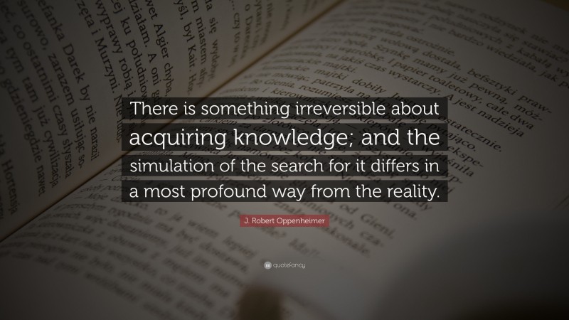 J. Robert Oppenheimer Quote: “There is something irreversible about acquiring knowledge; and the simulation of the search for it differs in a most profound way from the reality.”