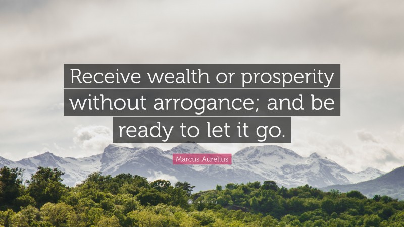 Marcus Aurelius Quote: “Receive wealth or prosperity without arrogance; and be ready to let it go.”
