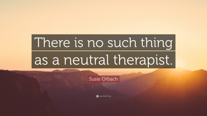 Susie Orbach Quote: “There is no such thing as a neutral therapist.”