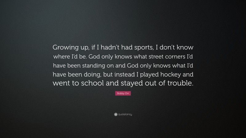 Bobby Orr Quote: “Growing up, if I hadn’t had sports, I don’t know where I’d be. God only knows what street corners I’d have been standing on and God only knows what I’d have been doing, but instead I played hockey and went to school and stayed out of trouble.”