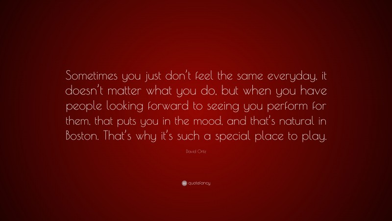 David Ortiz Quote: “Sometimes you just don’t feel the same everyday, it doesn’t matter what you do, but when you have people looking forward to seeing you perform for them, that puts you in the mood, and that’s natural in Boston. That’s why it’s such a special place to play.”
