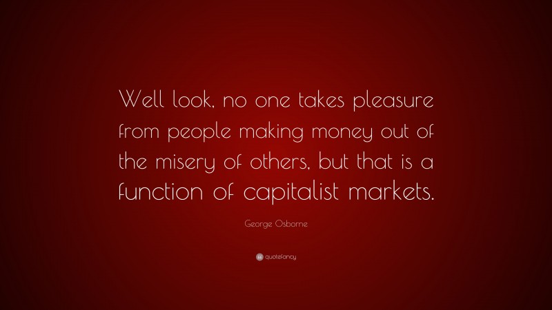 George Osborne Quote: “Well look, no one takes pleasure from people making money out of the misery of others, but that is a function of capitalist markets.”