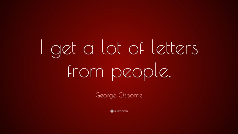 George Osborne Quote: “I get a lot of letters from people.”