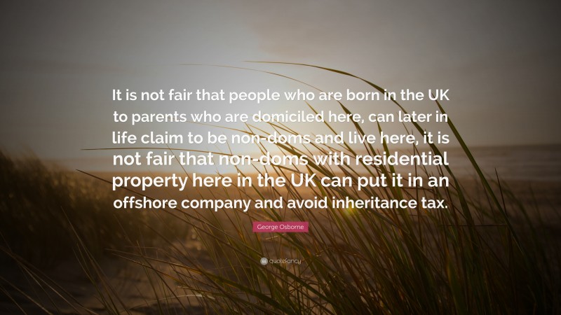 George Osborne Quote: “It is not fair that people who are born in the UK to parents who are domiciled here, can later in life claim to be non-doms and live here, it is not fair that non-doms with residential property here in the UK can put it in an offshore company and avoid inheritance tax.”