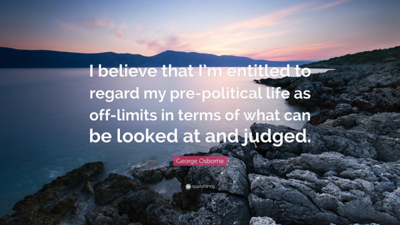 George Osborne Quote: “I believe that I’m entitled to regard my pre-political life as off-limits in terms of what can be looked at and judged.”