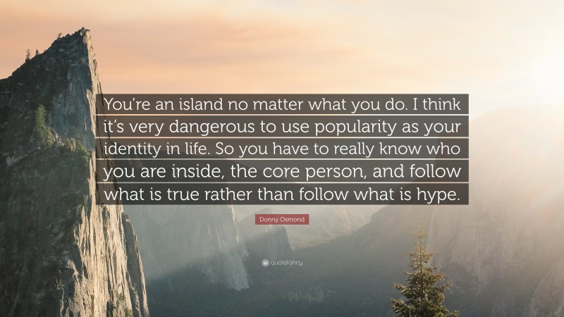 Donny Osmond Quote: “You’re an island no matter what you do. I think it’s very dangerous to use popularity as your identity in life. So you have to really know who you are inside, the core person, and follow what is true rather than follow what is hype.”