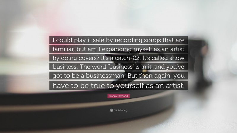 Donny Osmond Quote: “I could play it safe by recording songs that are familiar, but am I expanding myself as an artist by doing covers? It’s a catch-22. It’s called show business: The word ‘business’ is in it, and you’ve got to be a businessman. But then again, you have to be true to yourself as an artist.”