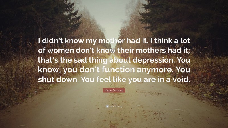 Marie Osmond Quote: “I didn’t know my mother had it. I think a lot of women don’t know their mothers had it; that’s the sad thing about depression. You know, you don’t function anymore. You shut down. You feel like you are in a void.”