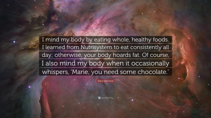Marie Osmond Quote: “I mind my body by eating whole, healthy foods. I learned from Nutrisystem to eat consistently all day; otherwise, your body hoards fat. Of course, I also mind my body when it occasionally whispers, ‘Marie, you need some chocolate.’”