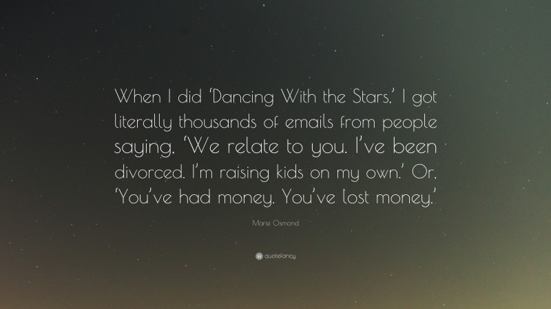 Marie Osmond Quote: “When I did ‘Dancing With the Stars,’ I got literally thousands of emails from people saying, ‘We relate to you. I’ve been divorced. I’m raising kids on my own.’ Or, ‘You’ve had money. You’ve lost money.’”