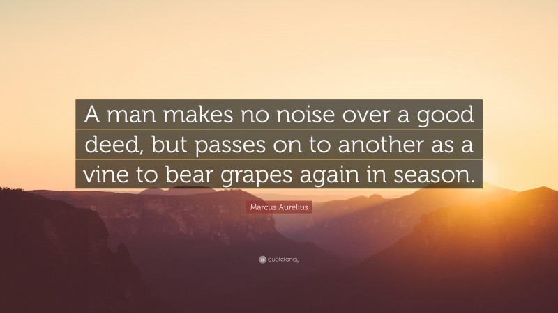 Marcus Aurelius Quote: “A man makes no noise over a good deed, but passes on to another as a vine to bear grapes again in season.”