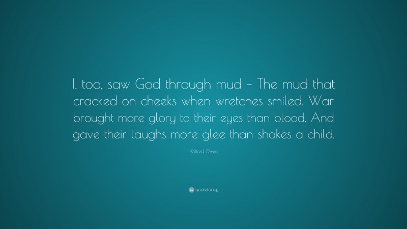 Wilfred Owen Quote: “I, too, saw God through mud – The mud that cracked on cheeks when wretches smiled. War brought more glory to their eyes than blood, And gave their laughs more glee than shakes a child.”