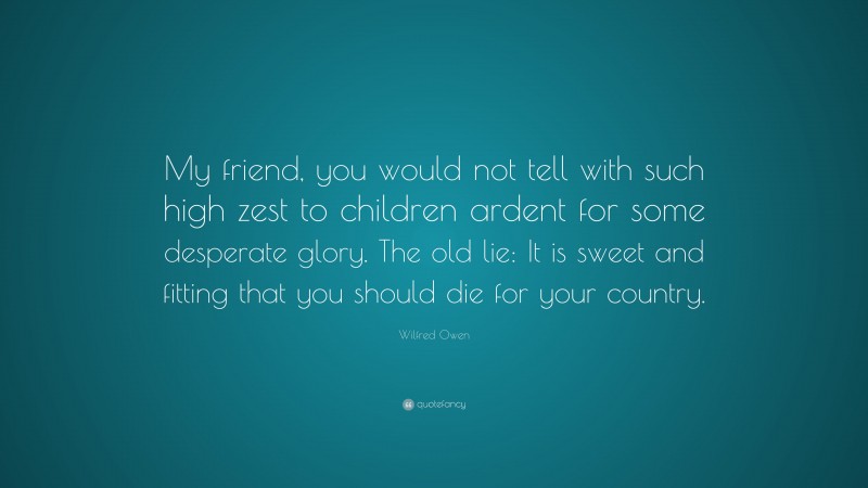 Wilfred Owen Quote: “My friend, you would not tell with such high zest to children ardent for some desperate glory. The old lie: It is sweet and fitting that you should die for your country.”