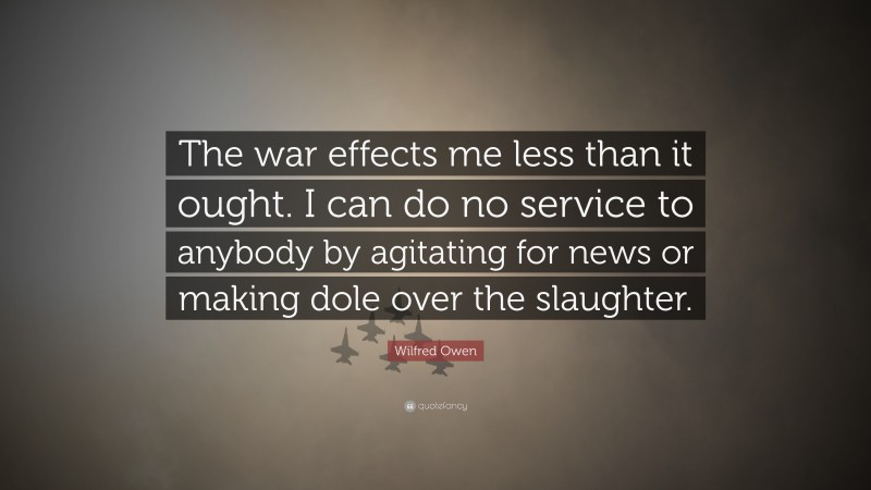 Wilfred Owen Quote: “The war effects me less than it ought. I can do no service to anybody by agitating for news or making dole over the slaughter.”