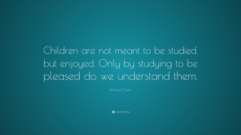 Wilfred Owen Quote: “Children are not meant to be studied, but enjoyed. Only by studying to be pleased do we understand them.”