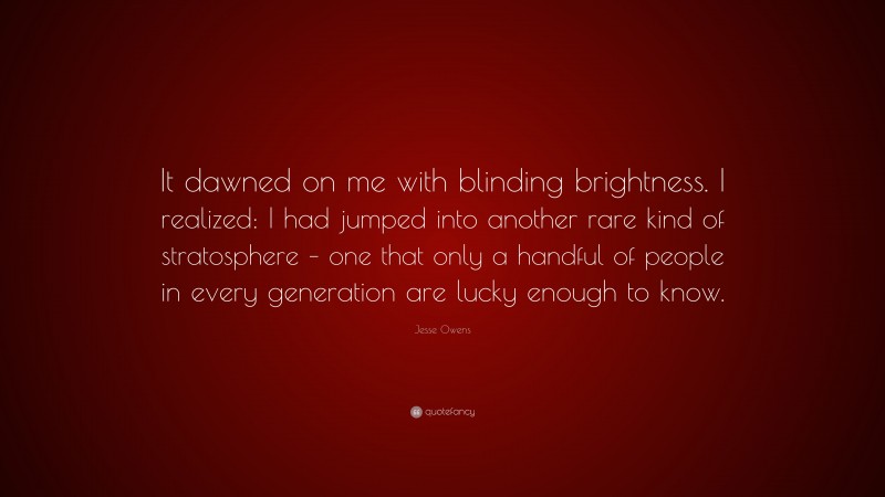 Jesse Owens Quote: “It dawned on me with blinding brightness. I realized: I had jumped into another rare kind of stratosphere – one that only a handful of people in every generation are lucky enough to know.”